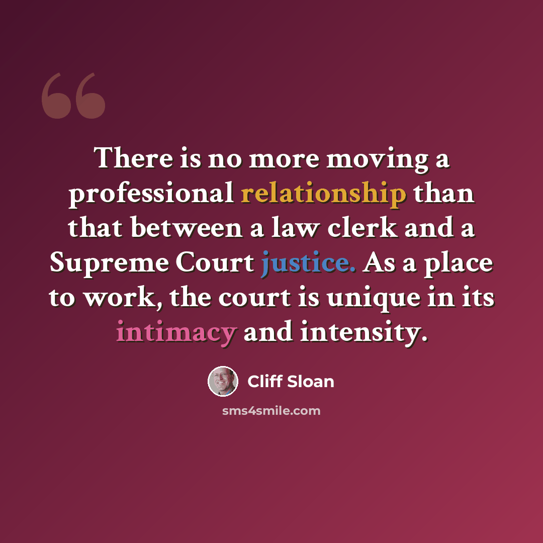 “There is no more moving a professional relationship than that between a law clerk and a Supreme Court justice. As a place to work, the court is unique in its intimacy and intensity.” quote by Cliff Sloan