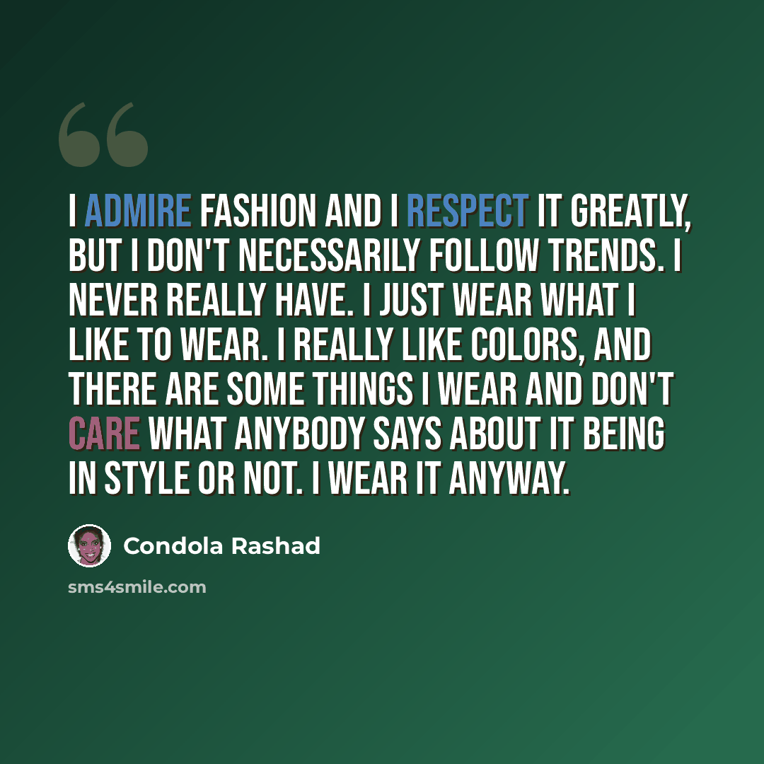 “I admire fashion and I respect it greatly, but I don't necessarily follow trends. I never really have. I just wear what I like to wear. I really like colors, and there are some things I wear and don't care what anybody says about it being in style or not. I wear it anyway.” quote by Condola Rashad