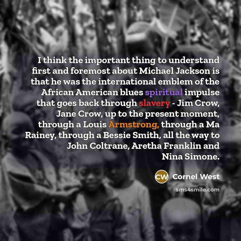 “I think the important thing to understand first and foremost about Michael Jackson is that he was the international emblem of the African American blues spiritual impulse that goes back through slavery - Jim Crow, Jane Crow, up to the present moment, through a Louis Armstrong, through a Ma Rainey…” quote by Cornel West