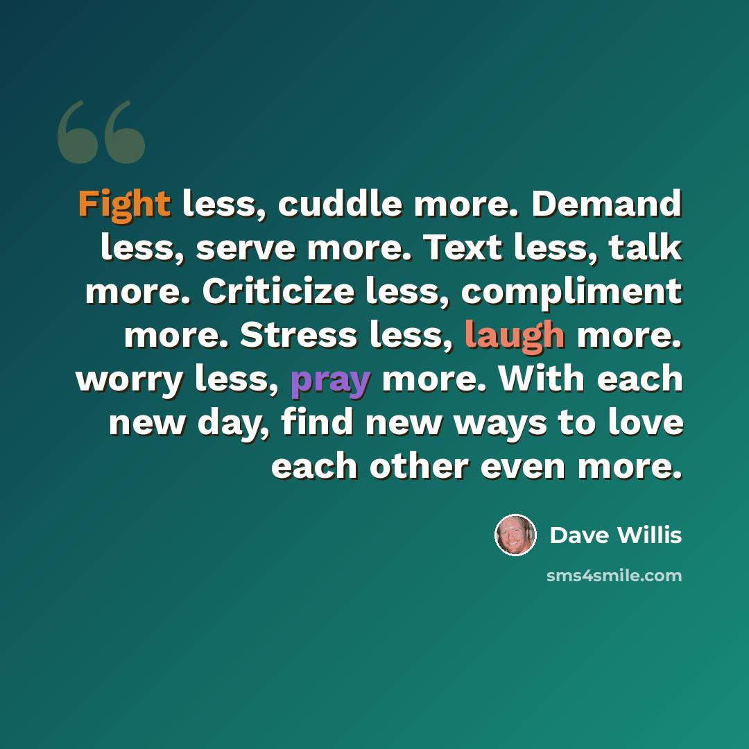 “Fight less, cuddle more. Demand less, serve more. Text less, talk more. Criticize less, compliment more. Stress less, laugh more. worry less, pray more. With each new day, find new ways to love each other even more.” quote by Dave Willis