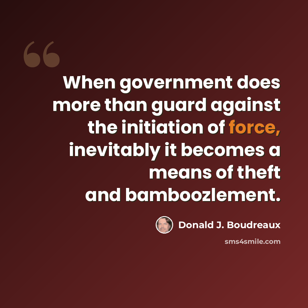 “When government does more than guard against the initiation of force, inevitably it becomes a means of theft and bamboozlement.” quote by Donald J. Boudreaux