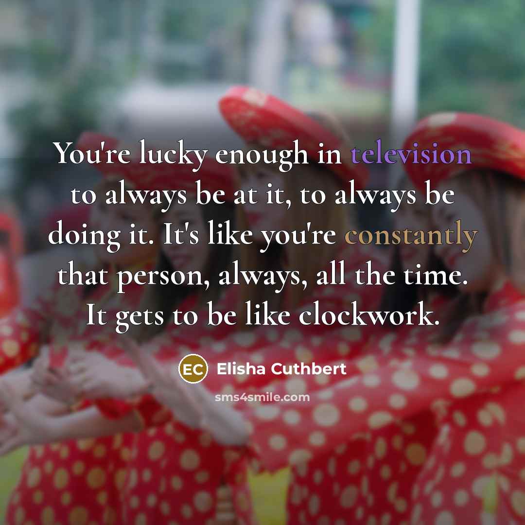 “You're lucky enough in television to always be at it, to always be doing it. It's like you're constantly that person, always, all the time. It gets to be like clockwork.” quote by Elisha Cuthbert