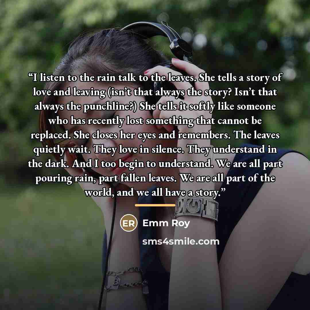 “I listen to the rain talk to the leaves. She tells a story of love and leaving (isn’t that always the story? Isn’t that always the punchline?) She tells it softly like someone who has recently lost something that cannot be replaced. She closes her eyes and remembers. The leaves quietly wait. They…” quote by Emm Roy