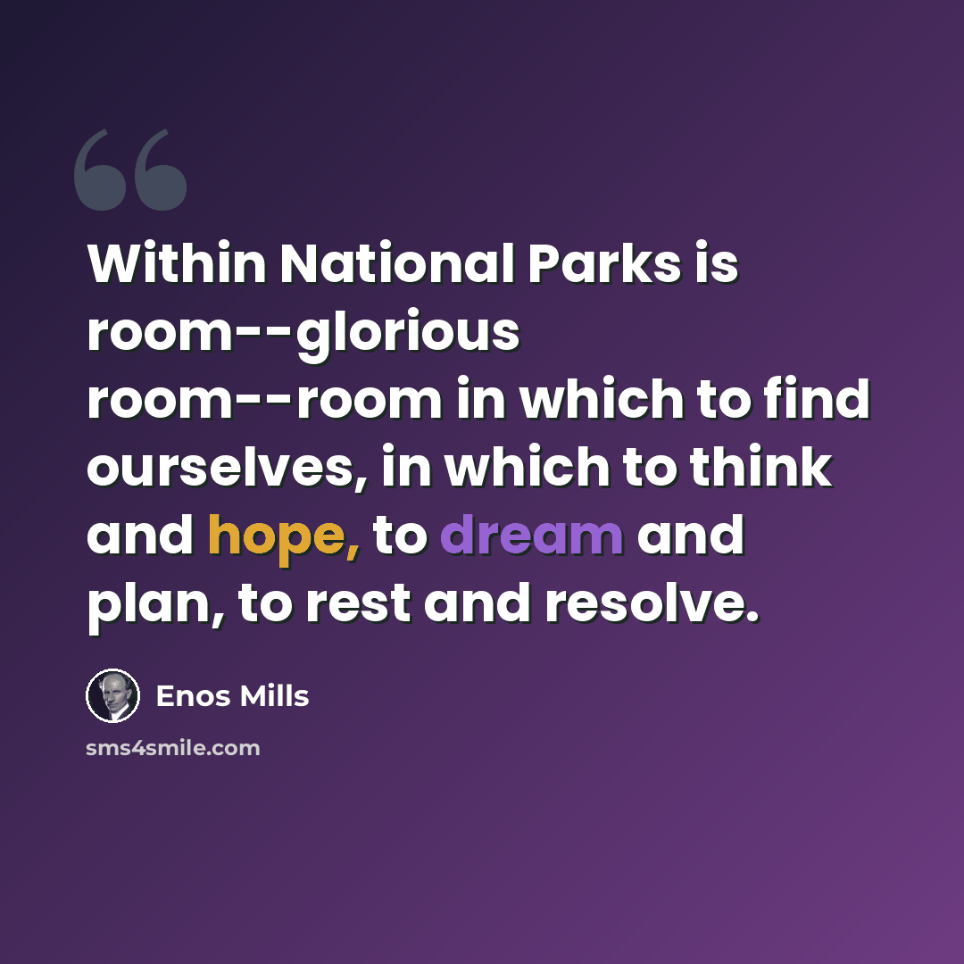 “Within National Parks is room--glorious room--room in which to find ourselves, in which to think and hope, to dream and plan, to rest and resolve.” quote by Enos Mills