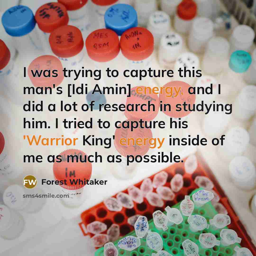 “I was trying to capture this man's [Idi Amin] energy, and I did a lot of research in studying him. I tried to capture his 'Warrior King' energy inside of me as much as possible.” quote by Forest Whitaker