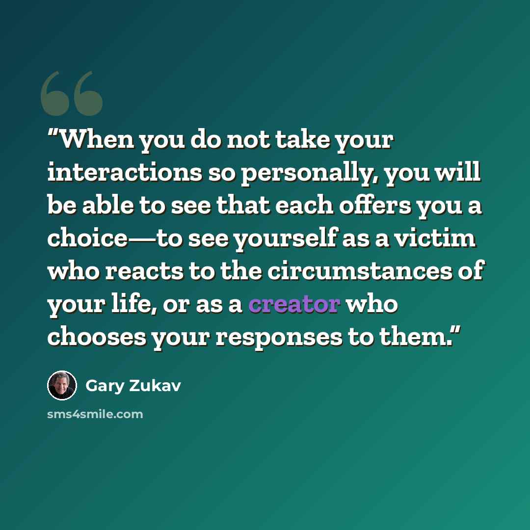 “When you do not take your interactions so personally, you will be able to see that each offers you a choice—to see yourself as a victim who reacts to the circumstances of your life, or as a creator who chooses your responses to them.” quote by Gary Zukav