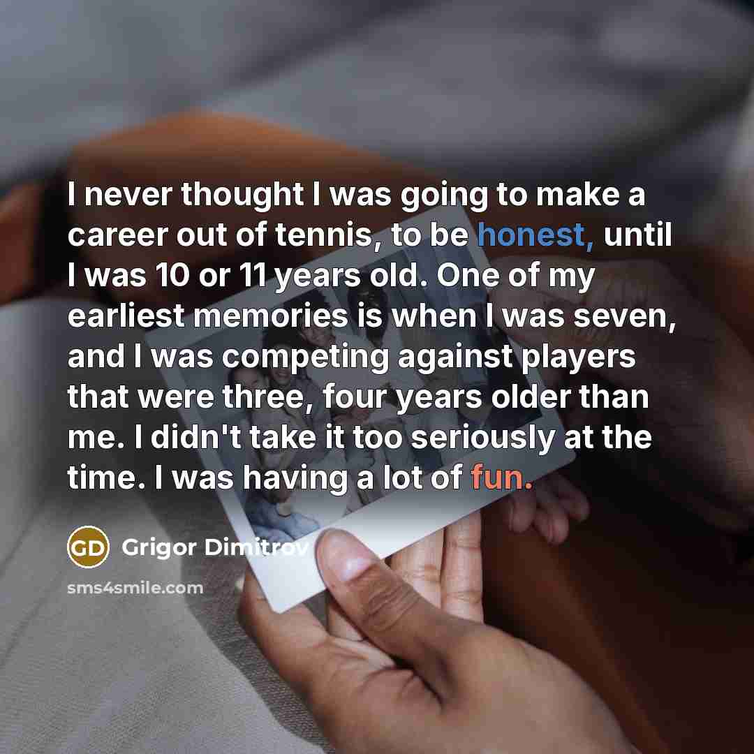 “I never thought I was going to make a career out of tennis, to be honest, until I was 10 or 11 years old. One of my earliest memories is when I was seven, and I was competing against players that were three, four years older than me. I didn't take it too seriously at the time. I was having a lot…” quote by Grigor Dimitrov