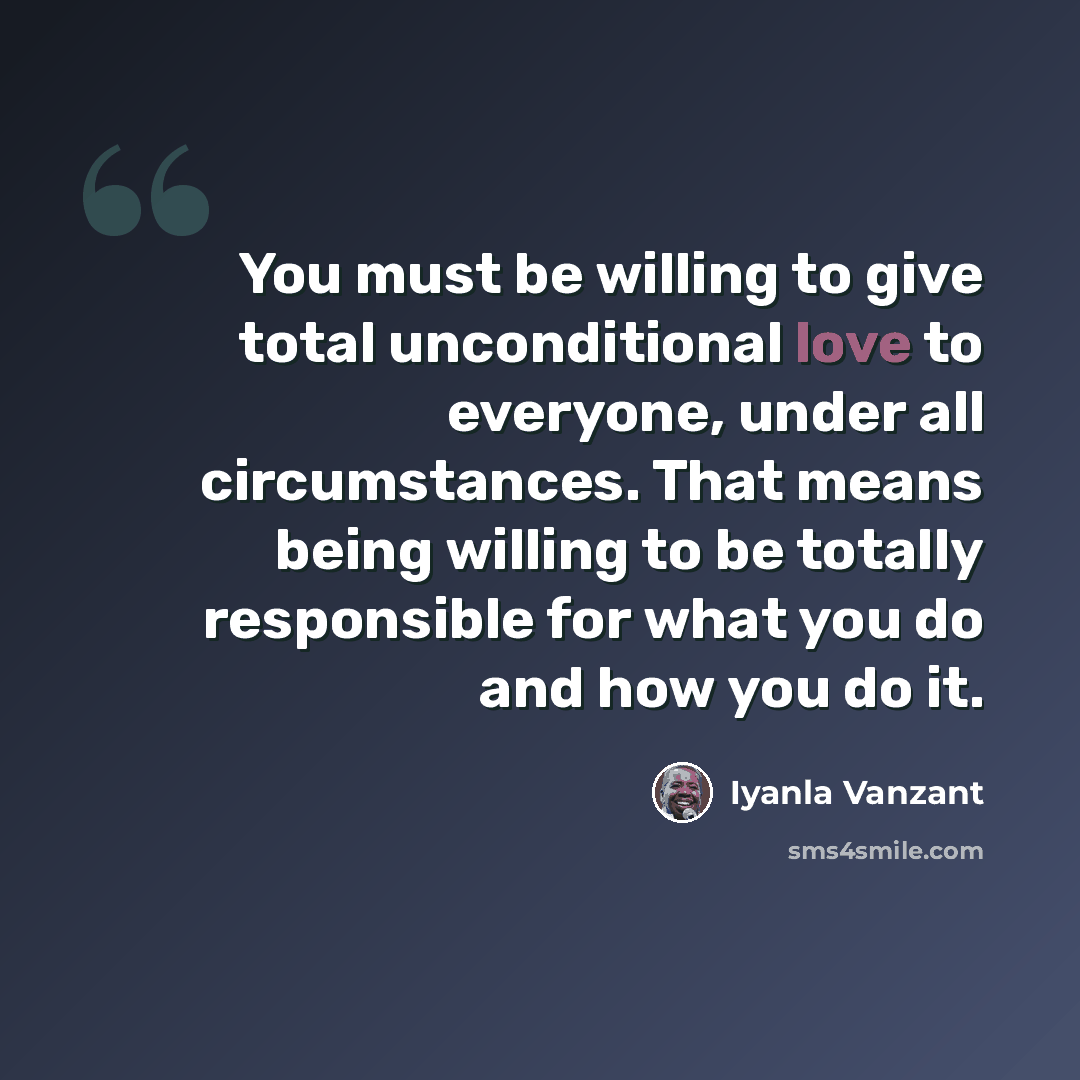 “You must be willing to give total unconditional love to everyone, under all circumstances. That means being willing to be totally responsible for what you do and how you do it.” quote by Iyanla Vanzant