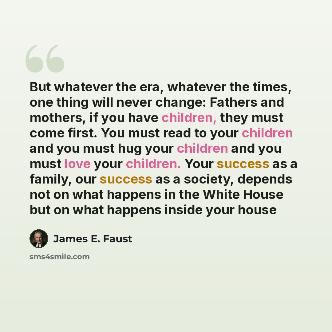 “But whatever the era, whatever the times, one thing will never change: Fathers and mothers, if you have children, they must come first. You must read to your children and you must hug your children and you must love your children. Your success as a family, our success as a society, depends not on…” quote by James E. Faust