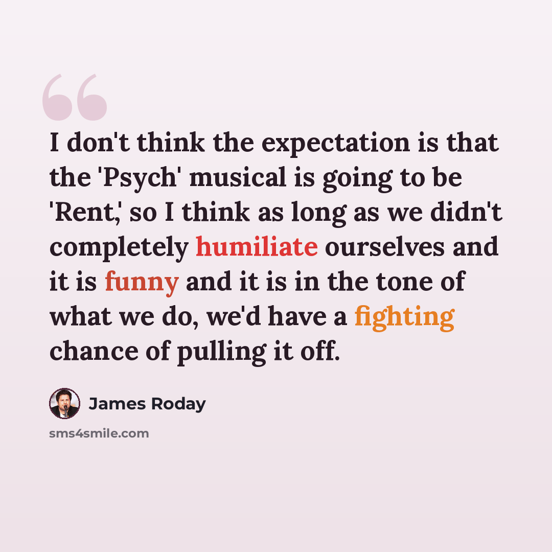 “I don't think the expectation is that the 'Psych' musical is going to be 'Rent,' so I think as long as we didn't completely humiliate ourselves and it is funny and it is in the tone of what we do, we'd have a fighting chance of pulling it off.” quote by James Roday