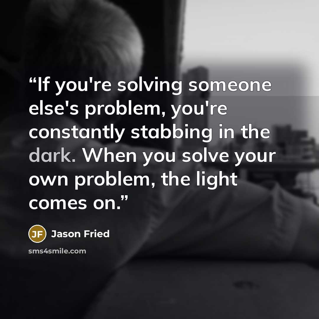 “If you're solving someone else's problem, you're constantly stabbing in the dark. When you solve your own problem, the light comes on.” quote by Jason Fried