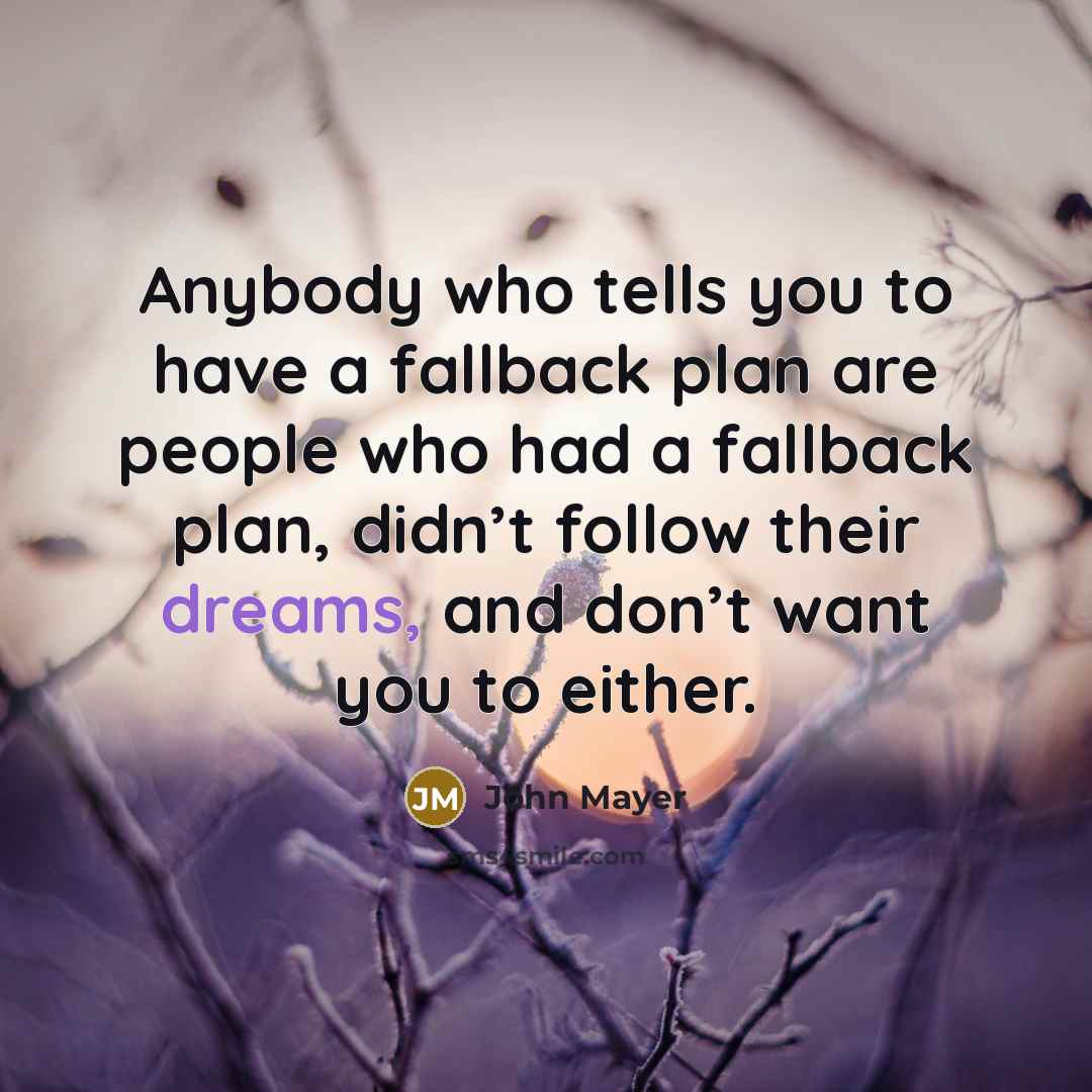 “Anybody who tells you to have a fallback plan are people who had a fallback plan, didn’t follow their dreams, and don’t want you to either.” quote by John Mayer