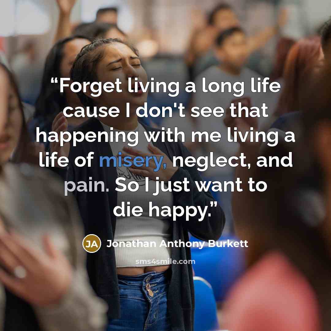 “Forget living a long life cause I don't see that happening with me living a life of misery, neglect, and pain. So I just want to die happy.” quote by Jonathan Anthony Burkett