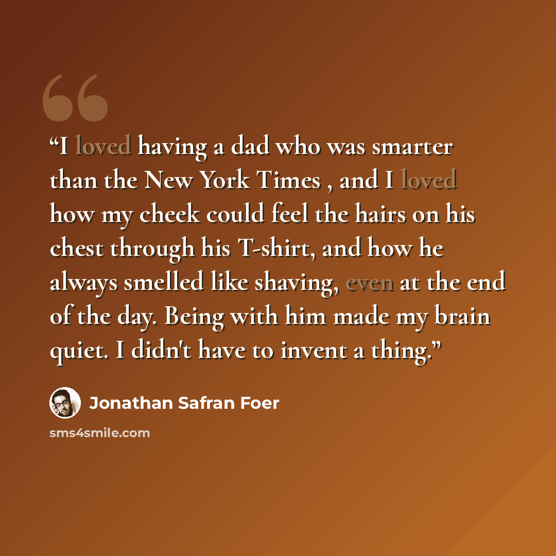 “I loved having a dad who was smarter than the New York Times , and I loved how my cheek could feel the hairs on his chest through his T-shirt, and how he always smelled like shaving, even at the end of the day. Being with him made my brain quiet. I didn't have to invent a thing.” quote by Jonathan Safran Foer