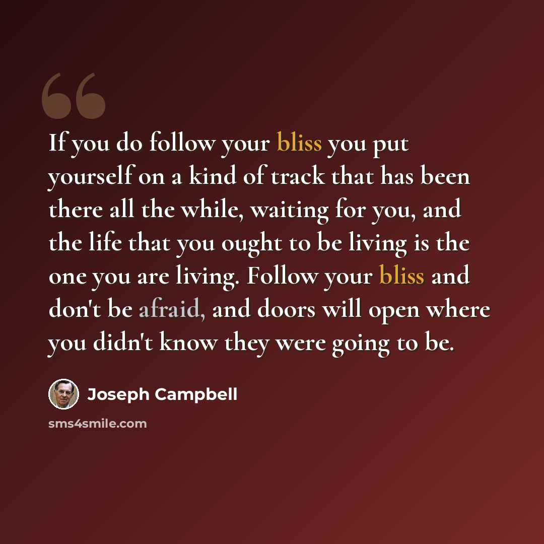 “If you do follow your bliss you put yourself on a kind of track that has been there all the while, waiting for you, and the life that you ought to be living is the one you are living. Follow your bliss and don't be afraid, and doors will open where you didn't know they were going to be.” quote by Joseph Campbell
