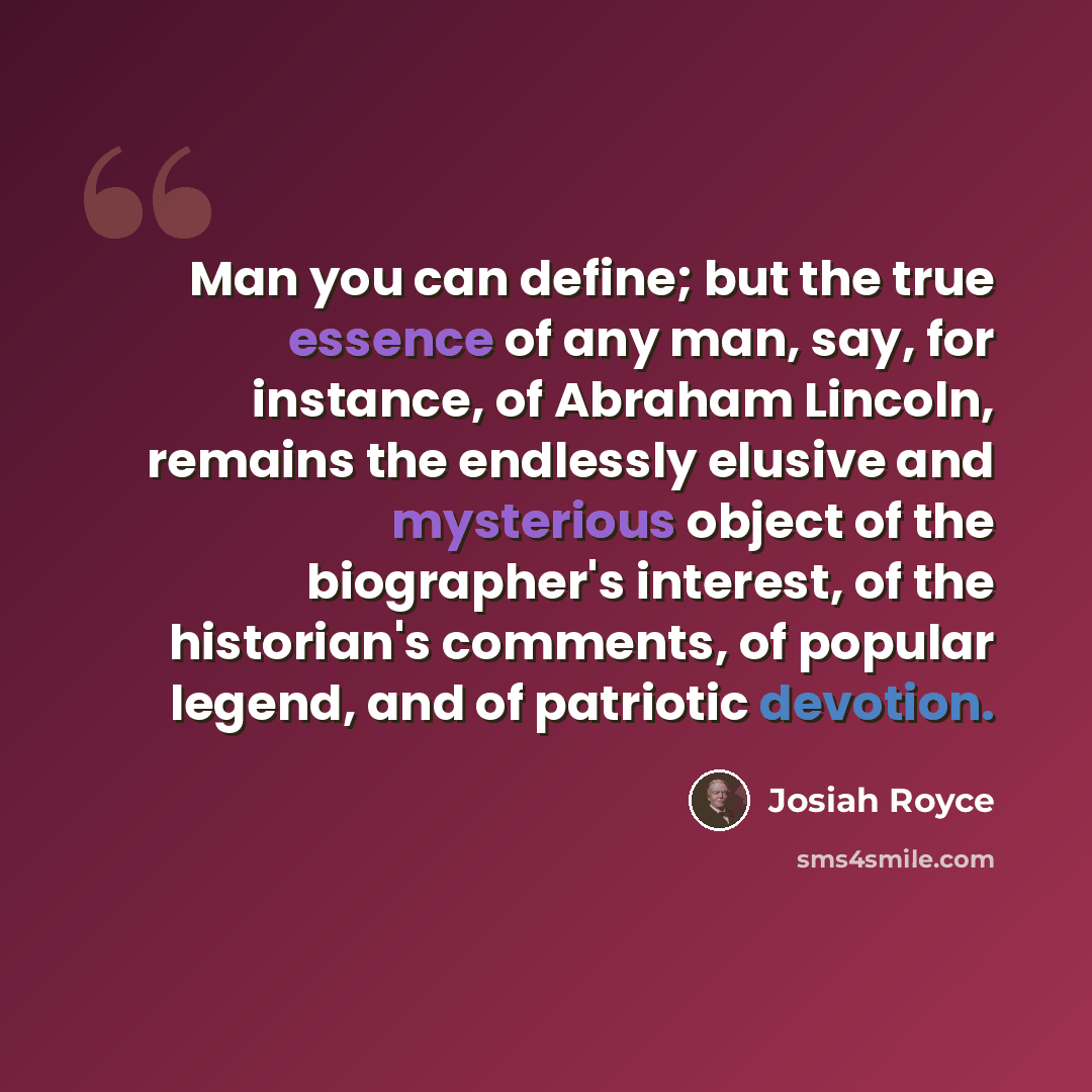 “Man you can define; but the true essence of any man, say, for instance, of Abraham Lincoln, remains the endlessly elusive and mysterious object of the biographer's interest, of the historian's comments, of popular legend, and of patriotic devotion.” quote by Josiah Royce