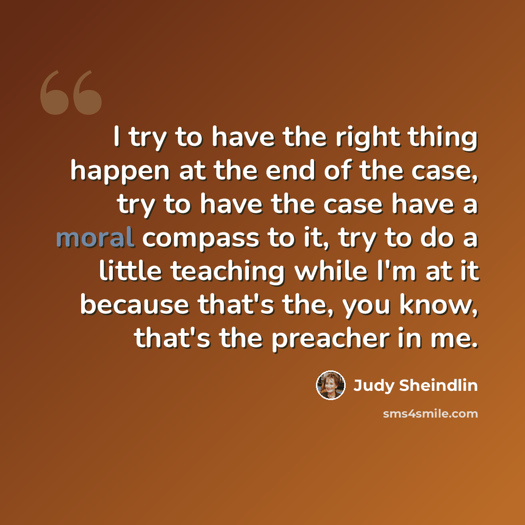“I try to have the right thing happen at the end of the case, try to have the case have a moral compass to it, try to do a little teaching while I'm at it because that's the, you know, that's the preacher in me.” quote by Judy Sheindlin