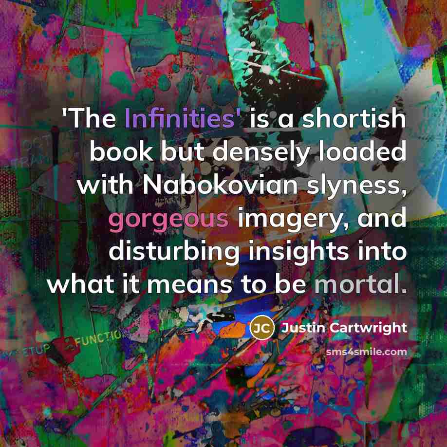 “'The Infinities' is a shortish book but densely loaded with Nabokovian slyness, gorgeous imagery, and disturbing insights into what it means to be mortal.” quote by Justin Cartwright