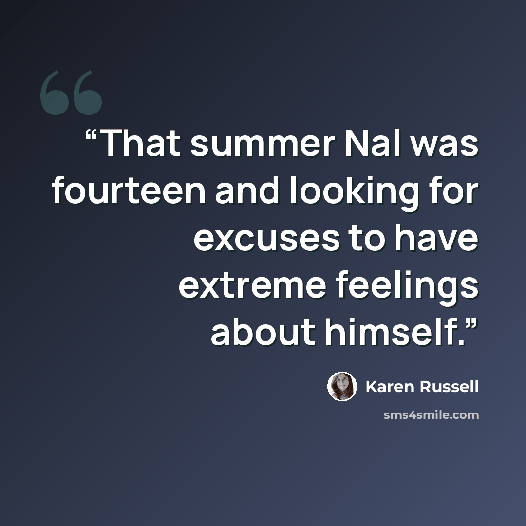 “That summer Nal was fourteen and looking for excuses to have extreme feelings about himself.” quote by Karen Russell