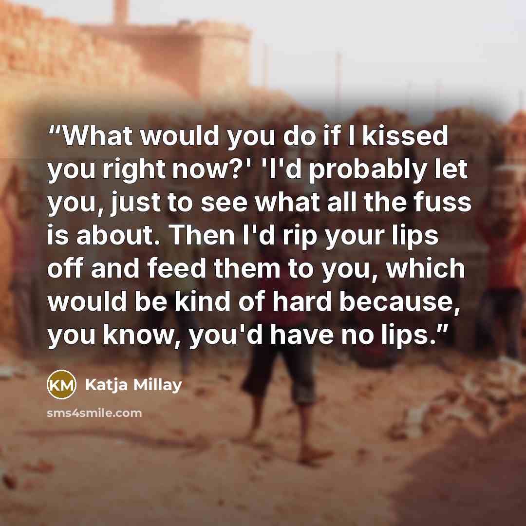 “What would you do if I kissed you right now?' 'I'd probably let you, just to see what all the fuss is about. Then I'd rip your lips off and feed them to you, which would be kind of hard because, you know, you'd have no lips.” quote by Katja Millay