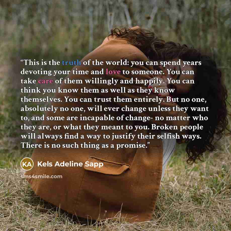 “This is the truth of the world: you can spend years devoting your time and love to someone. You can take care of them willingly and happily. You can think you know them as well as they know themselves. You can trust them entirely. But no one, absolutely no one, will ever change unless they want…” quote by Kels Adeline Sapp