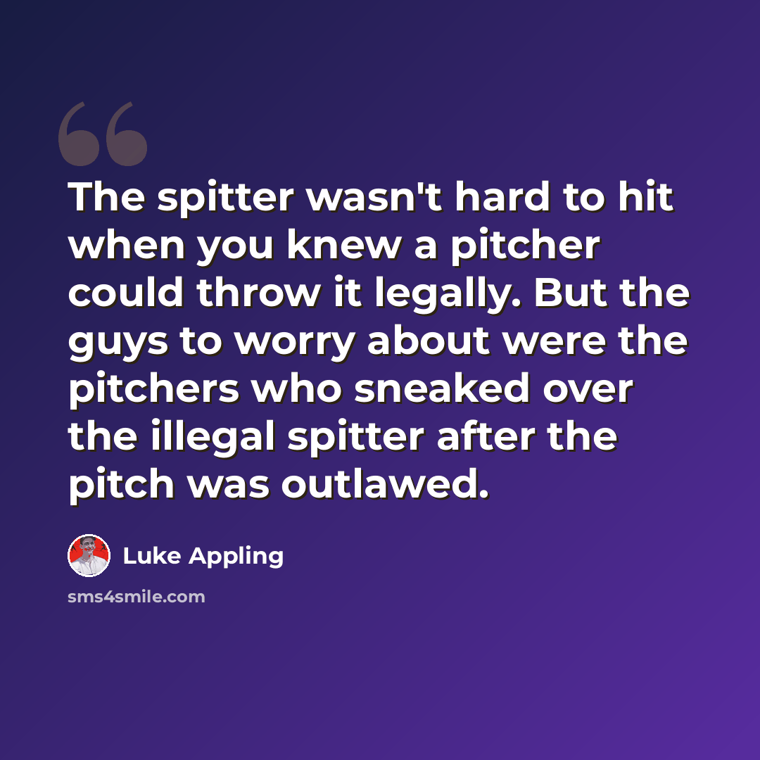 “The spitter wasn't hard to hit when you knew a pitcher could throw it legally. But the guys to worry about were the pitchers who sneaked over the illegal spitter after the pitch was outlawed.” quote by Luke Appling