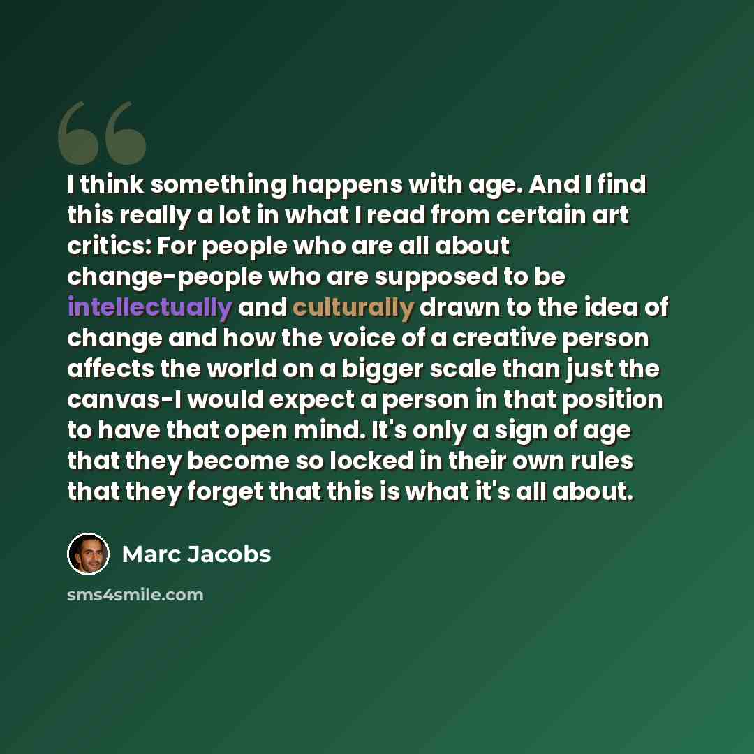 “I think something happens with age. And I find this really a lot in what I read from certain art critics: For people who are all about change-people who are supposed to be intellectually and culturally drawn to the idea of change and how the voice of a creative person affects the world on a bigger…” quote by Marc Jacobs