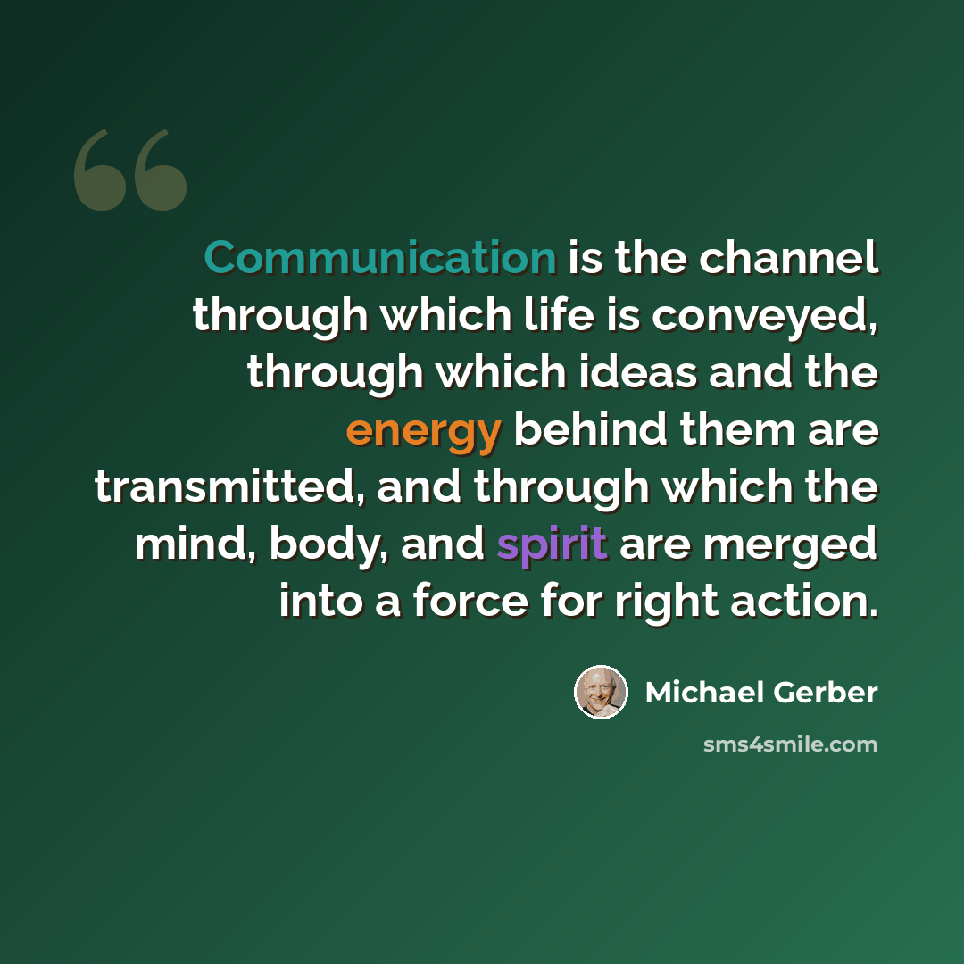 “Communication is the channel through which life is conveyed, through which ideas and the energy behind them are transmitted, and through which the mind, body, and spirit are merged into a force for right action.” quote by Michael Gerber
