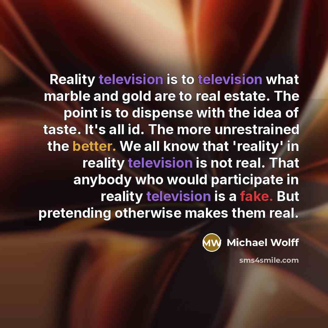 “Reality television is to television what marble and gold are to real estate. The point is to dispense with the idea of taste. It's all id. The more unrestrained the better. We all know that 'reality' in reality television is not real. That anybody who would participate in reality television is a…” quote by Michael Wolff