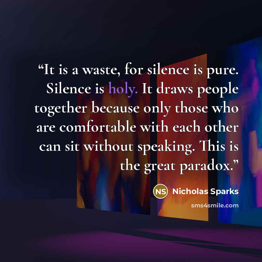 “It is a waste, for silence is pure. Silence is holy. It draws people together because only those who are comfortable with each other can sit without speaking. This is the great paradox.” quote by Nicholas Sparks