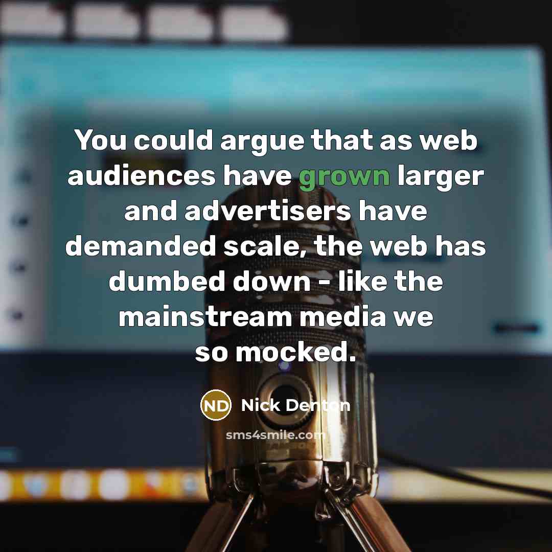 “You could argue that as web audiences have grown larger and advertisers have demanded scale, the web has dumbed down - like the mainstream media we so mocked.” quote by Nick Denton