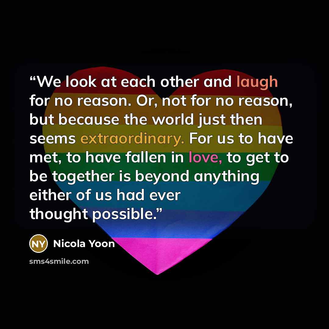 “We look at each other and laugh for no reason. Or, not for no reason, but because the world just then seems extraordinary. For us to have met, to have fallen in love, to get to be together is beyond anything either of us had ever thought possible.” quote by Nicola Yoon