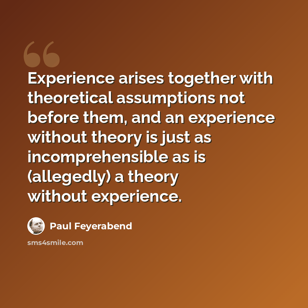 “Experience arises together with theoretical assumptions not before them, and an experience without theory is just as incomprehensible as is (allegedly) a theory without experience.” quote by Paul Feyerabend