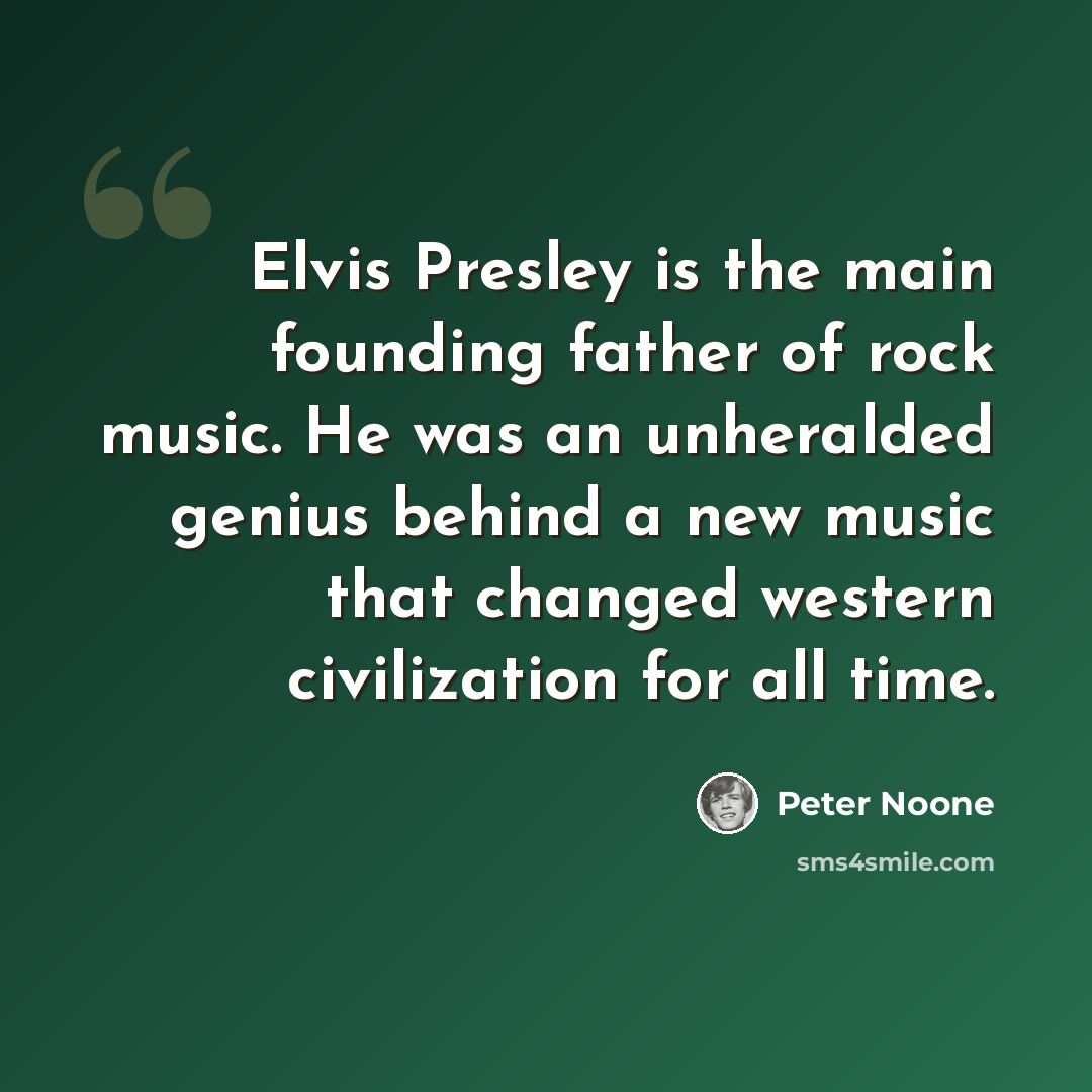 “Elvis Presley is the main founding father of rock music. He was an unheralded genius behind a new music that changed western civilization for all time.” quote by Peter Noone