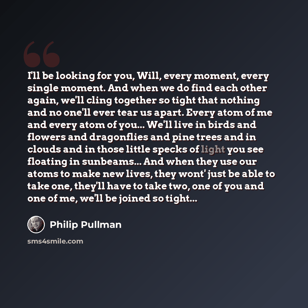 “I'll be looking for you, Will, every moment, every single moment. And when we do find each other again, we'll cling together so tight that nothing and no one'll ever tear us apart. Every atom of me and every atom of you... We'll live in birds and flowers and dragonflies and pine trees and in…” quote by Philip Pullman