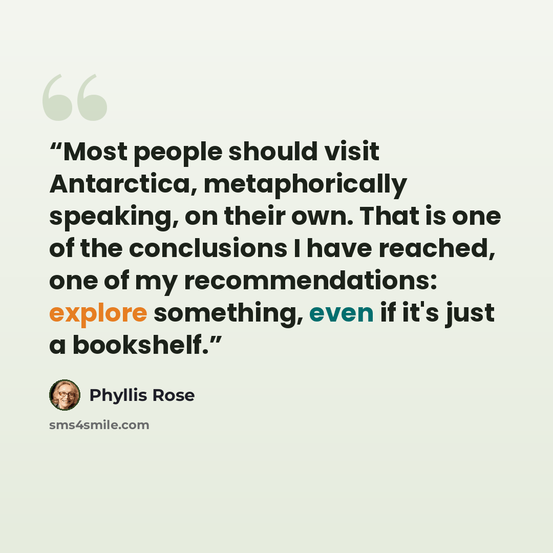 “Most people should visit Antarctica, metaphorically speaking, on their own. That is one of the conclusions I have reached, one of my recommendations: explore something, even if it's just a bookshelf.” quote by Phyllis Rose