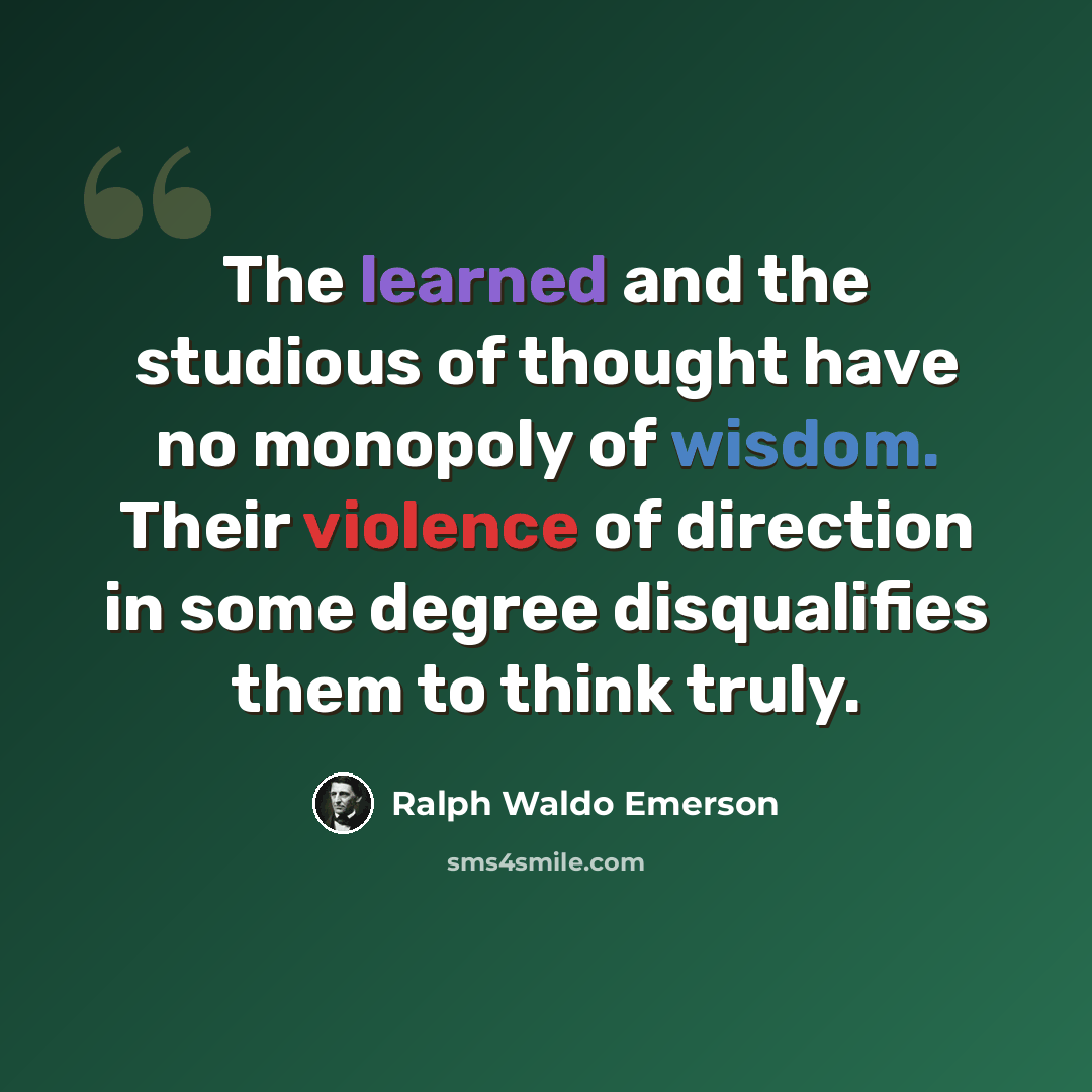 “The learned and the studious of thought have no monopoly of wisdom. Their violence of direction in some degree disqualifies them to think truly.” quote by Ralph Waldo Emerson