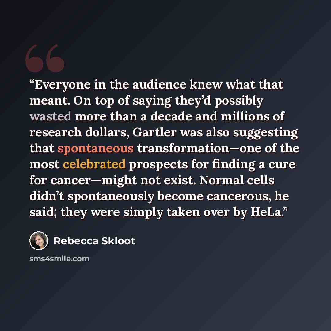 “Everyone in the audience knew what that meant. On top of saying they’d possibly wasted more than a decade and millions of research dollars, Gartler was also suggesting that spontaneous transformation—one of the most celebrated prospects for finding a cure for cancer—might not exist. Normal cells…” quote by Rebecca Skloot