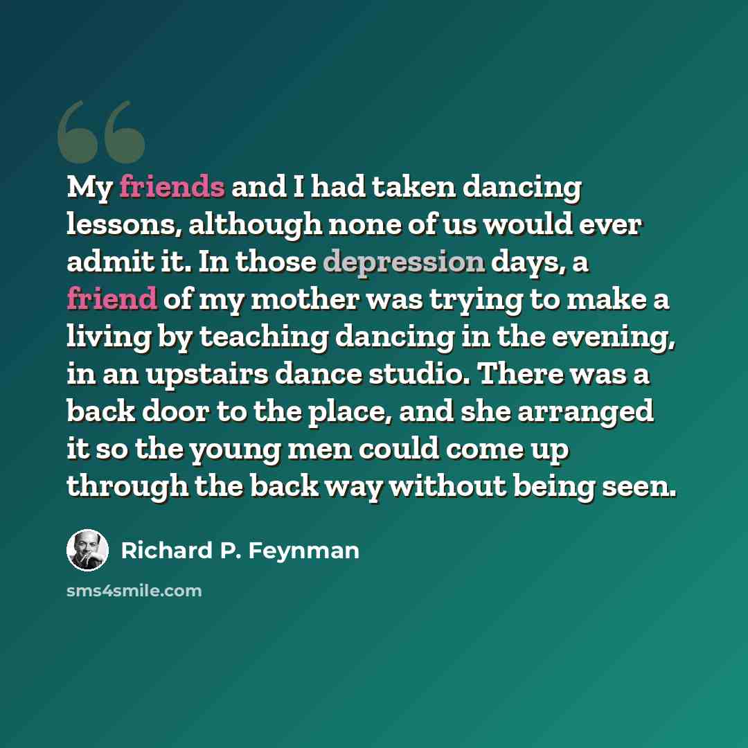 “My friends and I had taken dancing lessons, although none of us would ever admit it. In those depression days, a friend of my mother was trying to make a living by teaching dancing in the evening, in an upstairs dance studio. There was a back door to the place, and she arranged it so the young men…” quote by Richard P. Feynman