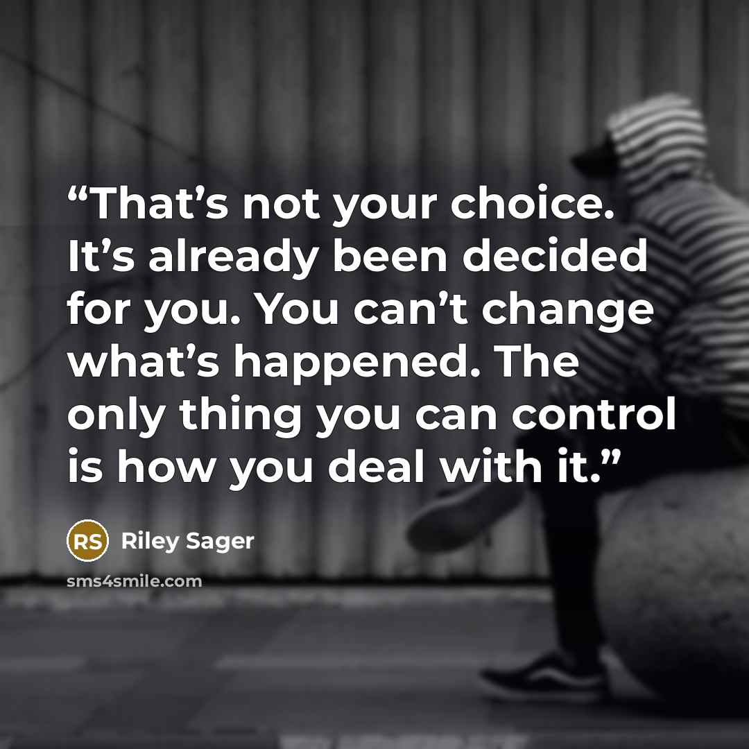 “That’s not your choice. It’s already been decided for you. You can’t change what’s happened. The only thing you can control is how you deal with it.” quote by Riley Sager