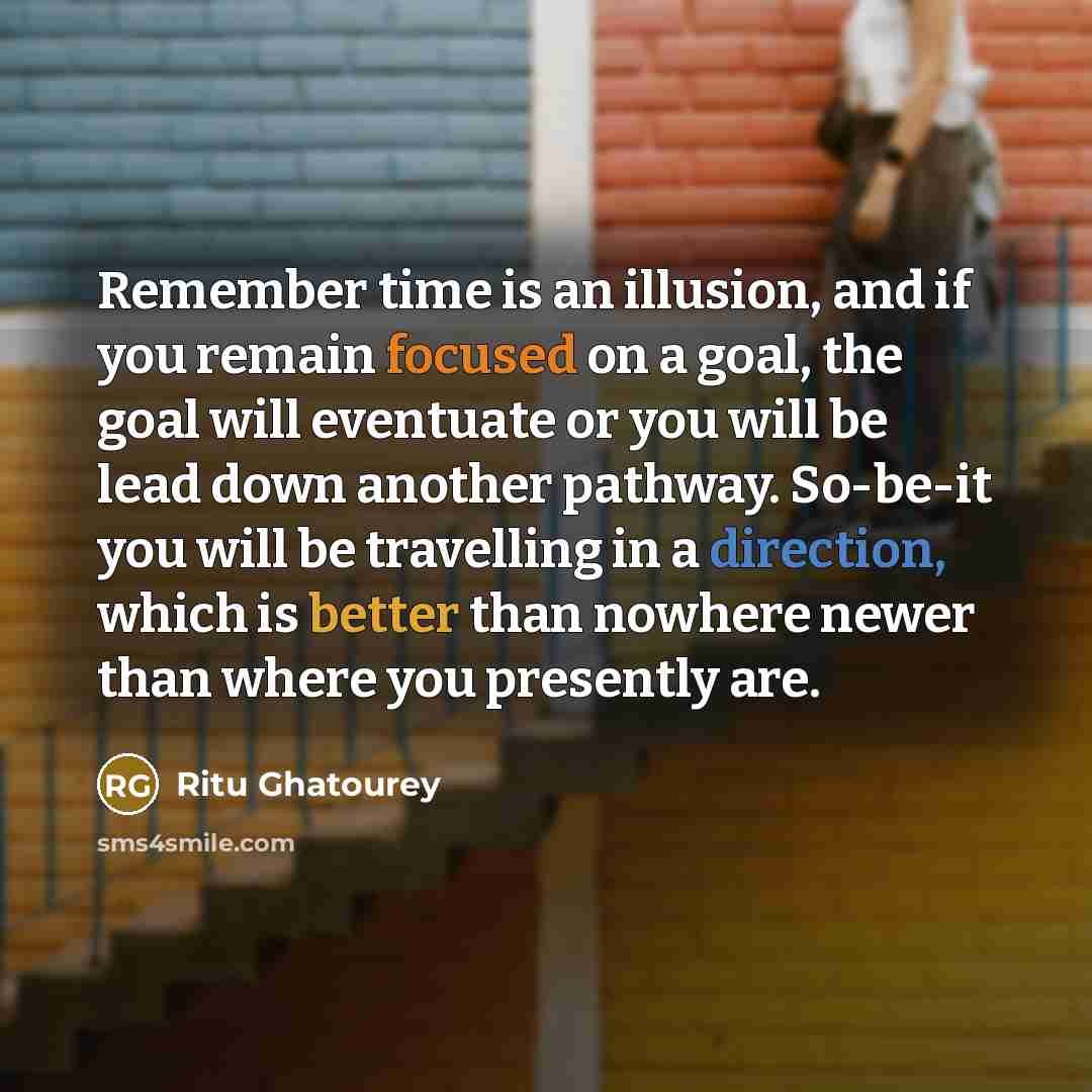 “Remember time is an illusion, and if you remain focused on a goal, the goal will eventuate or you will be lead down another pathway. So-be-it you will be travelling in a direction, which is better than nowhere newer than where you presently are.” quote by Ritu Ghatourey