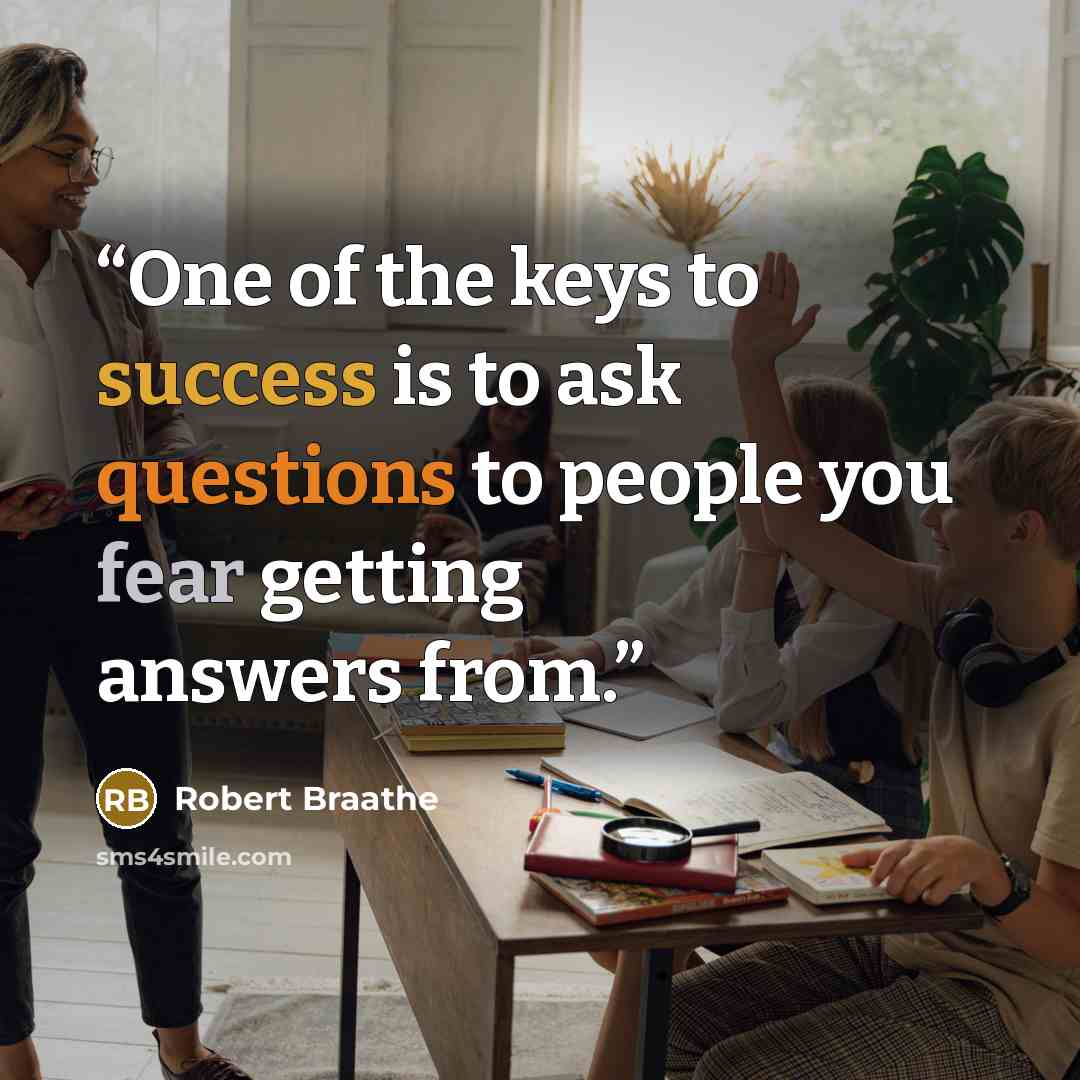 “One of the keys to success is to ask questions to people you fear getting answers from.” quote by Robert Braathe