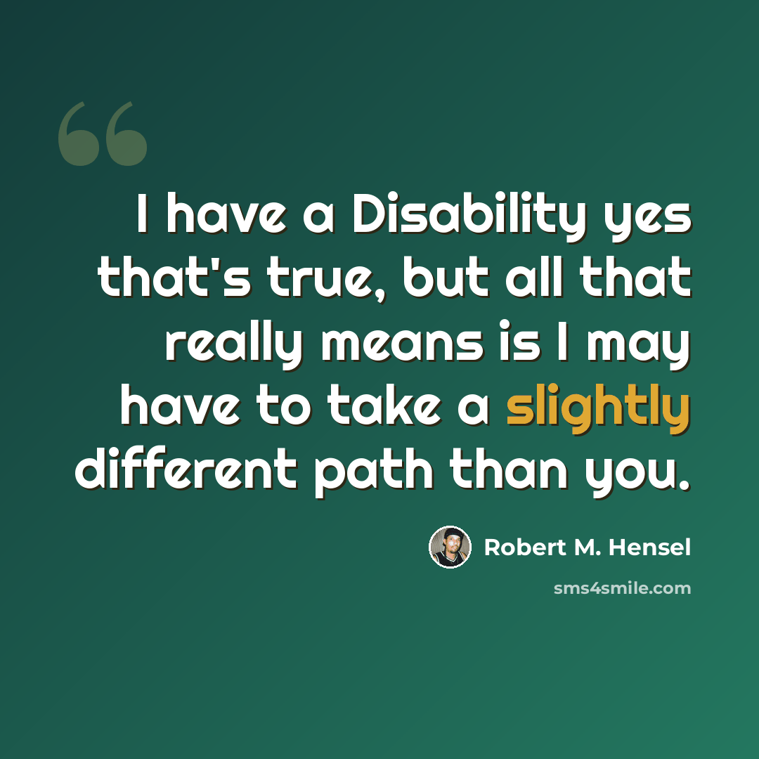 “I have a Disability yes that's true, but all that really means is I may have to take a slightly different path than you.” quote by Robert M. Hensel
