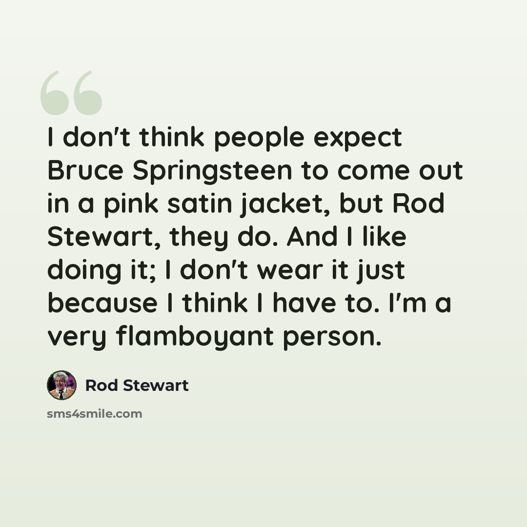 “I don't think people expect Bruce Springsteen to come out in a pink satin jacket, but Rod Stewart, they do. And I like doing it; I don't wear it just because I think I have to. I'm a very flamboyant person.” quote by Rod Stewart