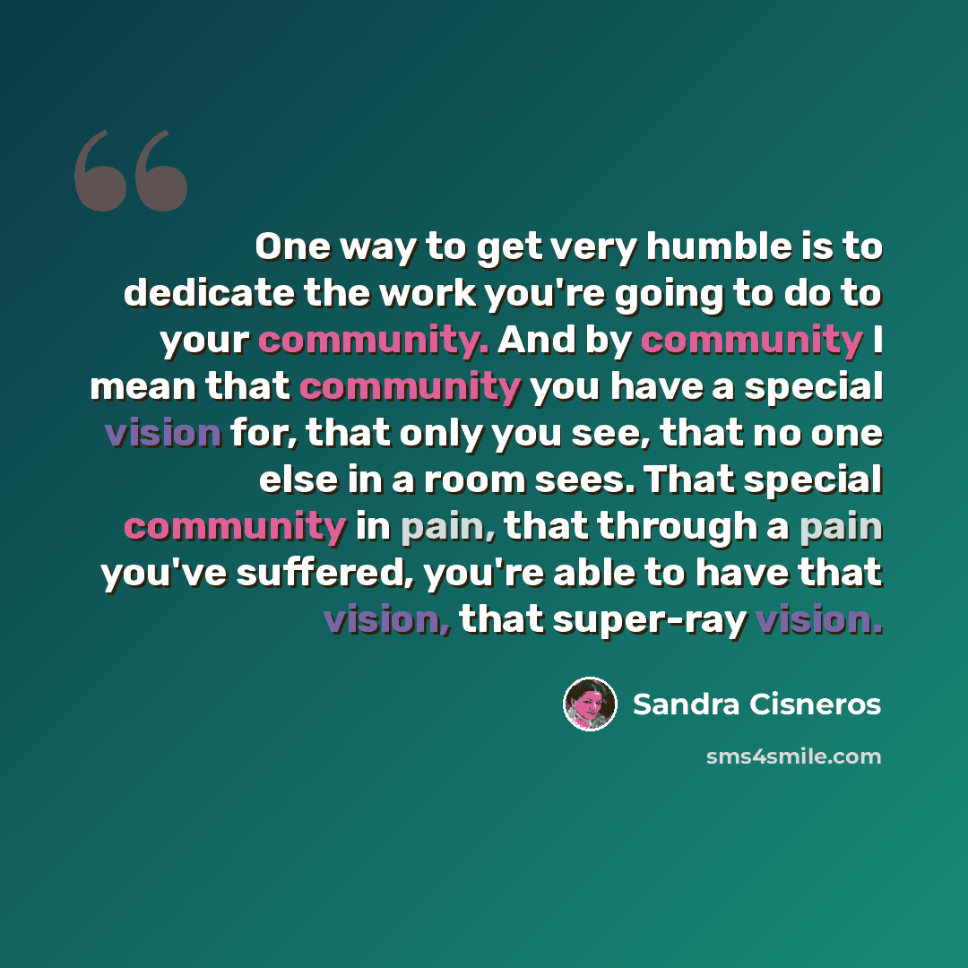 “One way to get very humble is to dedicate the work you're going to do to your community. And by community I mean that community you have a special vision for, that only you see, that no one else in a room sees. That special community in pain, that through a pain you've suffered, you're able to…” quote by Sandra Cisneros