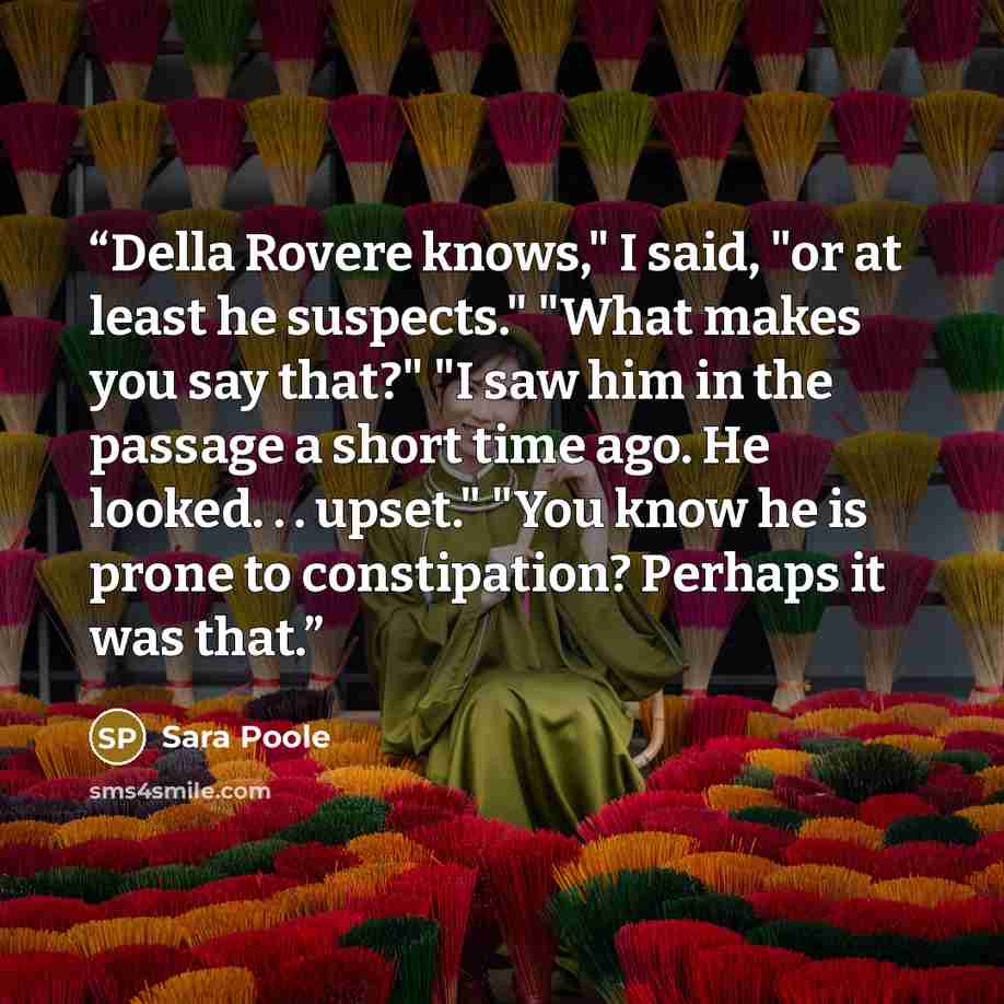 “Della Rovere knows," I said, "or at least he suspects." "What makes you say that?" "I saw him in the passage a short time ago. He looked. . . upset." "You know he is prone to constipation? Perhaps it was that.” quote by Sara Poole