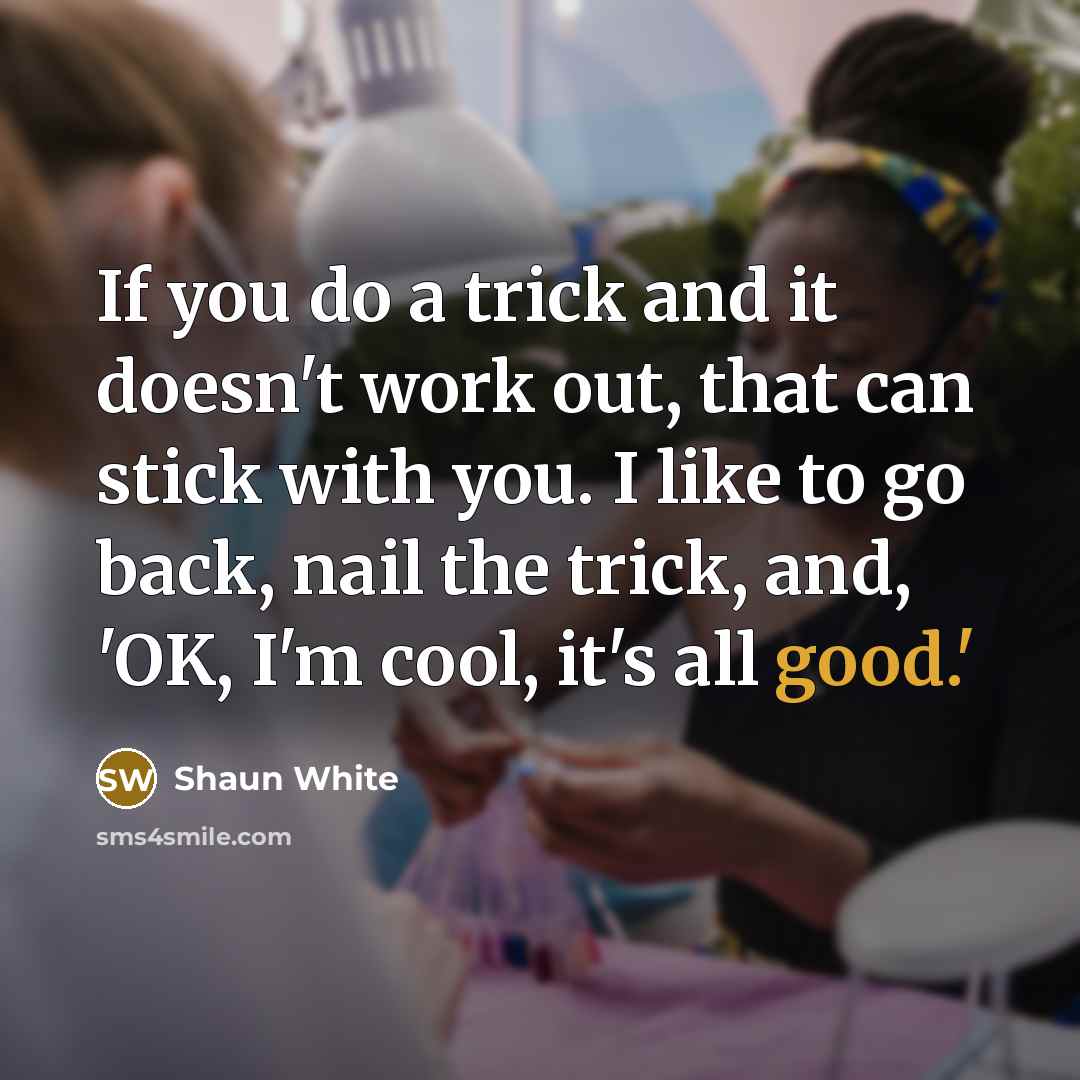 “If you do a trick and it doesn't work out, that can stick with you. I like to go back, nail the trick, and, 'OK, I'm cool, it's all good.'” quote by Shaun White