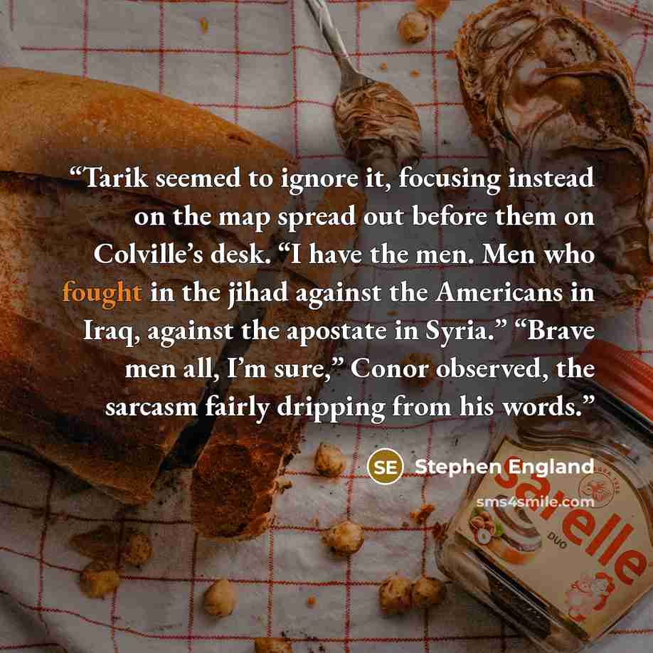 “Tarik seemed to ignore it, focusing instead on the map spread out before them on Colville’s desk. “I have the men. Men who fought in the jihad against the Americans in Iraq, against the apostate in Syria.” “Brave men all, I’m sure,” Conor observed, the sarcasm fairly dripping from his words.” quote by Stephen England