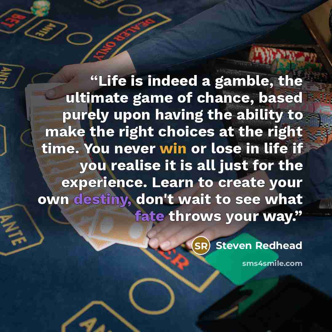 “Life is indeed a gamble, the ultimate game of chance, based purely upon having the ability to make the right choices at the right time. You never win or lose in life if you realise it is all just for the experience. Learn to create your own destiny, don't wait to see what fate throws your way.” quote by Steven redhead