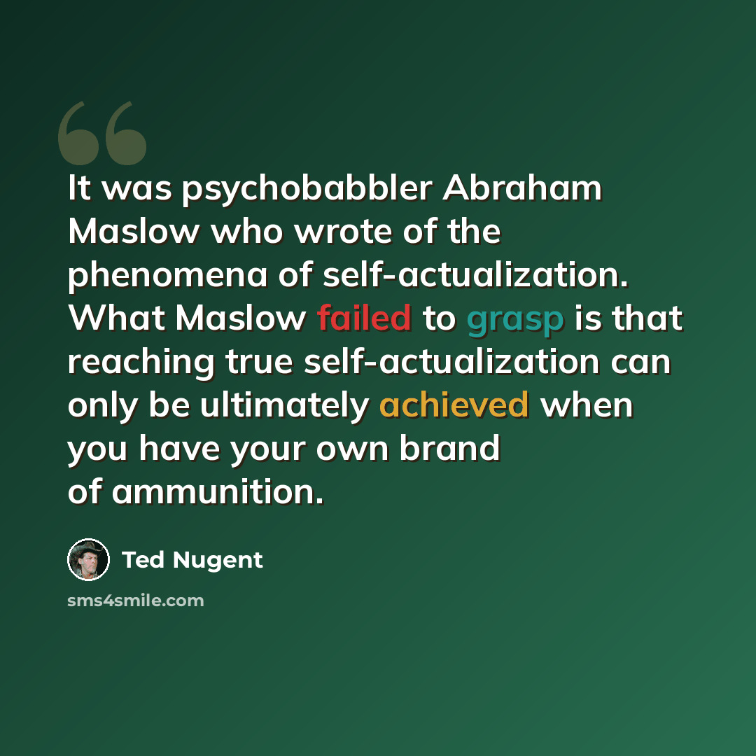 “It was psychobabbler Abraham Maslow who wrote of the phenomena of self-actualization. What Maslow failed to grasp is that reaching true self-actualization can only be ultimately achieved when you have your own brand of ammunition.” quote by Ted Nugent